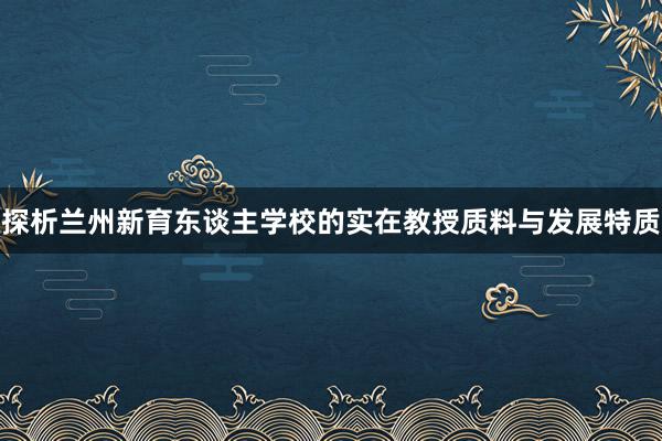 探析兰州新育东谈主学校的实在教授质料与发展特质